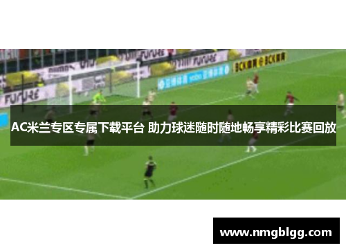 AC米兰专区专属下载平台 助力球迷随时随地畅享精彩比赛回放