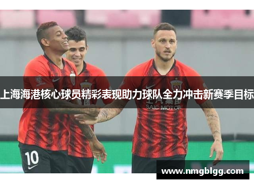 上海海港核心球员精彩表现助力球队全力冲击新赛季目标