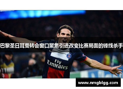 巴黎圣日耳曼转会窗口聚焦引进改变比赛局面的锋线杀手