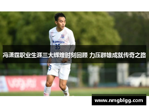 冯潇霆职业生涯三大辉煌时刻回顾 力压群雄成就传奇之路