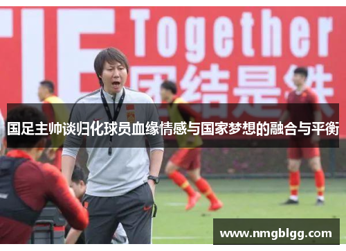 国足主帅谈归化球员血缘情感与国家梦想的融合与平衡