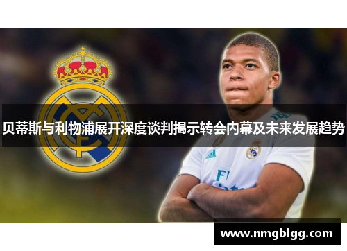 贝蒂斯与利物浦展开深度谈判揭示转会内幕及未来发展趋势 贝蒂斯与利物浦展开深度谈判揭示转会内幕及未来发展趋势